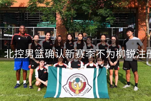 北控男篮确认新赛季不为柳锐注册 保留三年优先签约资格
