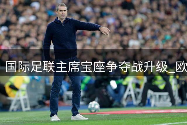 国际足联主席宝座争夺战升级 欧洲俱乐部或集体抵制新世俱杯