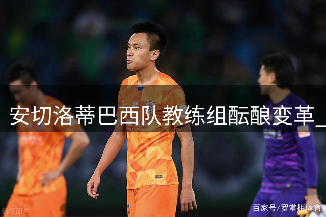 安切洛蒂巴西队教练组酝酿变革 传奇球星卡卡或重返足坛任助教
