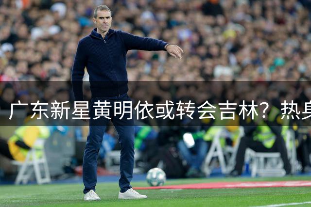 广东新星黄明依或转会吉林？热身赛亮相引猜测