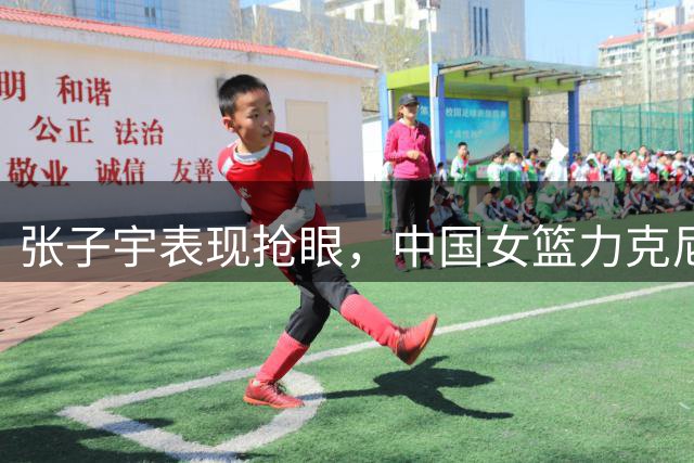 张子宇表现抢眼，中国女篮力克尼日利亚延续热身赛胜利势头