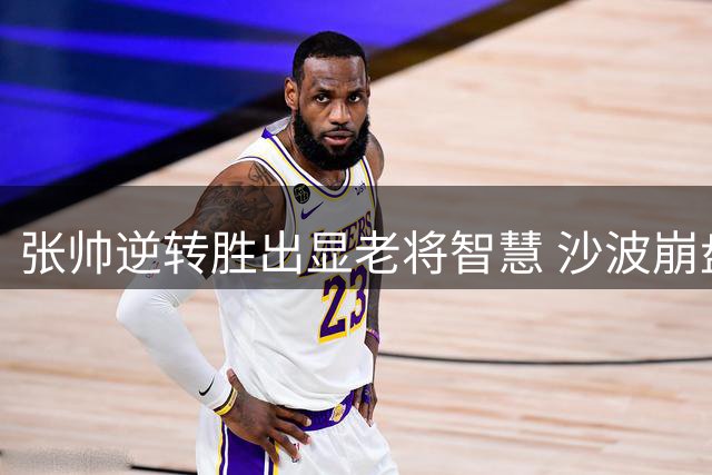 张帅逆转胜出显老将智慧 沙波崩盘引战术争议
