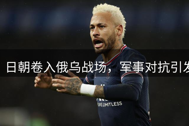 日朝卷入俄乌战场，军事对抗引发全球关注