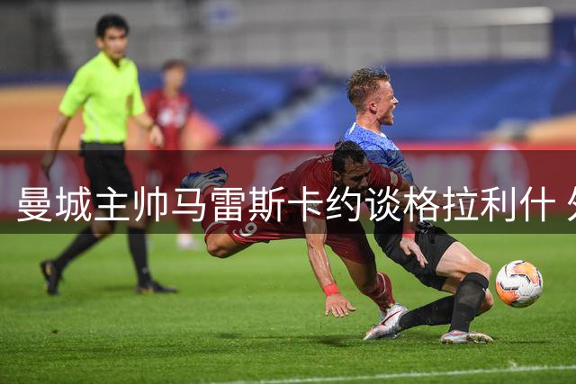 曼城主帅马雷斯卡约谈格拉利什 外租可能性增大
