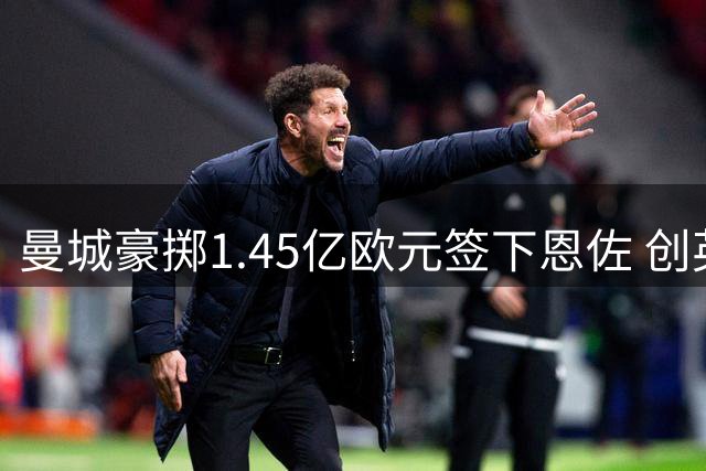 曼城豪掷1.45亿欧元签下恩佐 创英超转会新纪录