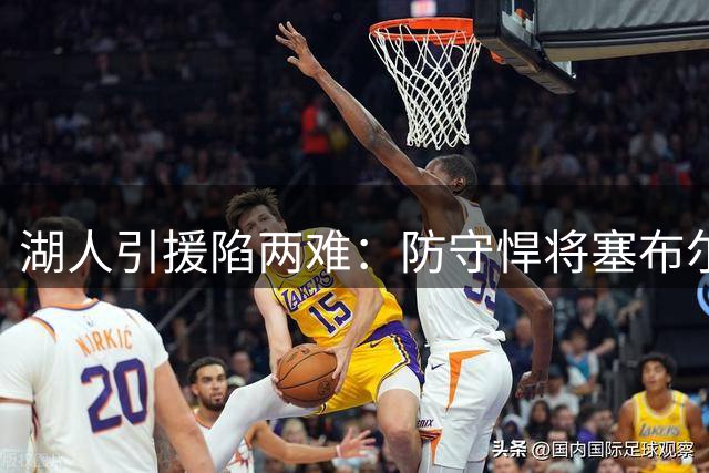湖人引援陷两难：防守悍将塞布尔能否填补紫金军团侧翼空缺？