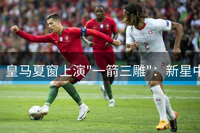 皇马夏窗上演"一箭三雕"：新星中锋加盟+两将离队净赚2700万欧