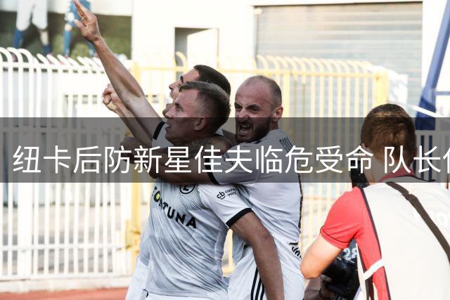 纽卡后防新星佳夫临危受命 队长使命激发成长潜能