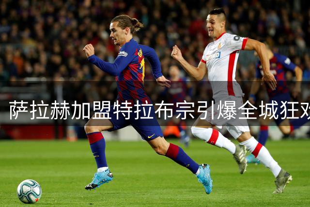 萨拉赫加盟特拉布宗引爆全城狂欢 埃及法老开启生涯新篇章