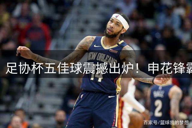 足协杯五佳球震撼出炉！申花锋霸逆天侧钩锁定年度最佳候选