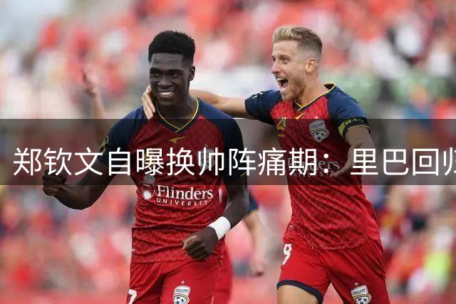 郑钦文自曝换帅阵痛期：里巴回归在即盼终结动荡赛季
