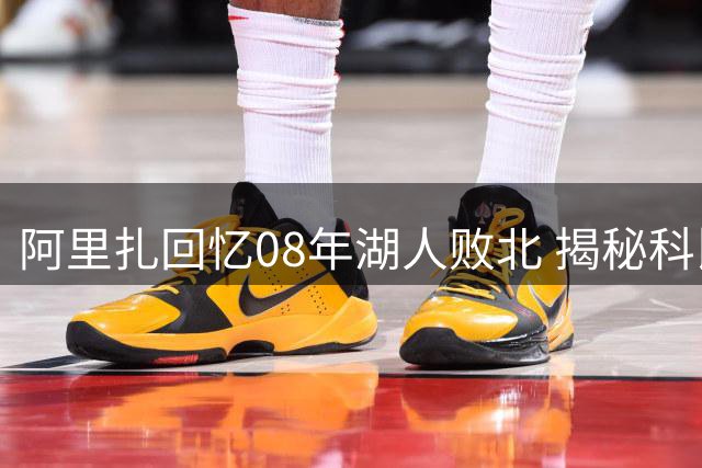 阿里扎回忆08年湖人败北 揭秘科比大巴遇袭仍微笑内情