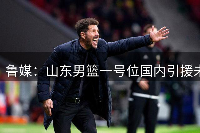 鲁媒：山东男篮一号位国内引援未停 正全力接触NBA首轮级小外援