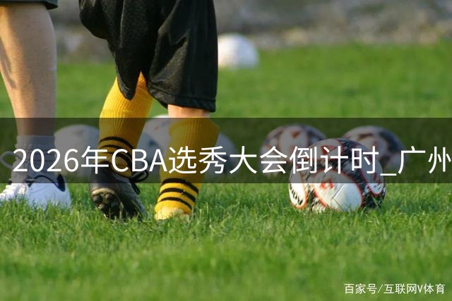 2026年CBA选秀大会倒计时 广州男篮或成状元签新东家