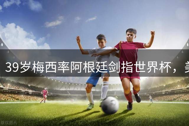 39岁梅西率阿根廷剑指世界杯，美职联期待更多巨星加盟