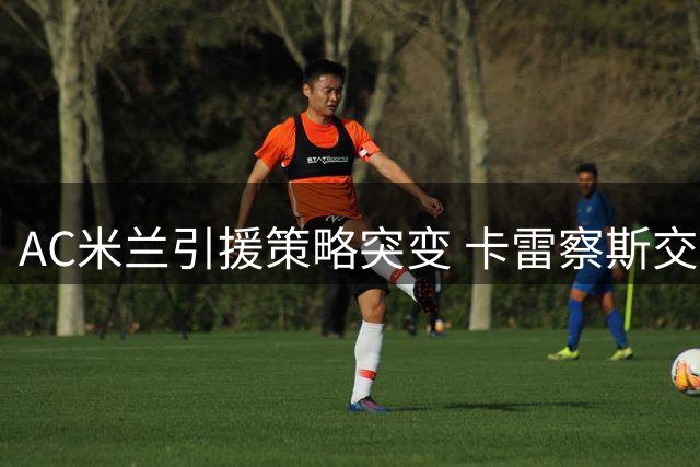 AC米兰引援策略突变 卡雷察斯交易受阻背后暗藏玄机